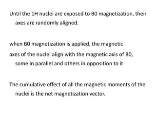 Until the 1H nuclei are exposed to B0 magnetization, their
axes are randomly aligned.
when B0 magnetization is applied, the magnetic
axes of the nuclei align with the magnetic axis of B0,
some in parallel and others in opposition to it
The cumulative effect of all the magnetic moments of the
nuclei is the net magnetization vector.
 