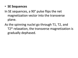 • SE Sequences
In SE sequences, a 90° pulse flips the net
magnetization vector into the transverse
plane.
As the spinning nuclei go through T1, T2, and
T2* relaxation, the transverse magnetization is
gradually dephased.
 