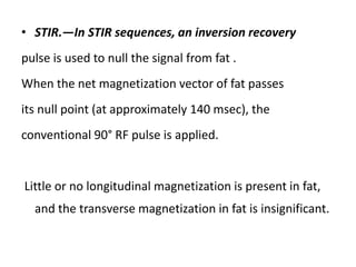 • STIR.—In STIR sequences, an inversion recovery
pulse is used to null the signal from fat .
When the net magnetization vector of fat passes
its null point (at approximately 140 msec), the
conventional 90° RF pulse is applied.
Little or no longitudinal magnetization is present in fat,
and the transverse magnetization in fat is insignificant.
 