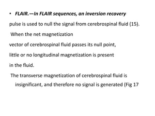 • FLAIR.—In FLAIR sequences, an inversion recovery
pulse is used to null the signal from cerebrospinal fluid (15).
When the net magnetization
vector of cerebrospinal fluid passes its null point,
little or no longitudinal magnetization is present
in the fluid.
The transverse magnetization of cerebrospinal fluid is
insignificant, and therefore no signal is generated (Fig 17
 