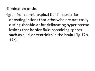 Elimination of the
signal from cerebrospinal fluid is useful for
detecting lesions that otherwise are not easily
distinguishable or for delineating hyperintense
lesions that border fluid-containing spaces
such as sulci or ventricles in the brain (Fig 17b,
17c).
 