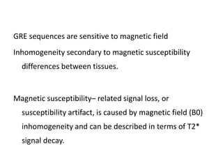 GRE sequences are sensitive to magnetic field
Inhomogeneity secondary to magnetic susceptibility
differences between tissues.
Magnetic susceptibility– related signal loss, or
susceptibility artifact, is caused by magnetic field (B0)
inhomogeneity and can be described in terms of T2*
signal decay.
 