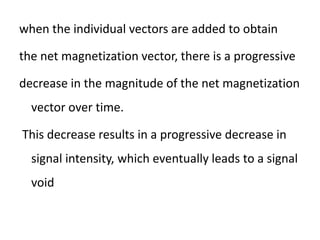 when the individual vectors are added to obtain
the net magnetization vector, there is a progressive
decrease in the magnitude of the net magnetization
vector over time.
This decrease results in a progressive decrease in
signal intensity, which eventually leads to a signal
void
 