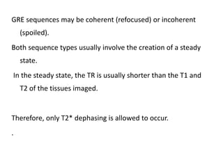 GRE sequences may be coherent (refocused) or incoherent
(spoiled).
Both sequence types usually involve the creation of a steady
state.
In the steady state, the TR is usually shorter than the T1 and
T2 of the tissues imaged.
Therefore, only T2* dephasing is allowed to occur.
.
 