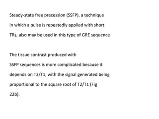 Steady-state free precession (SSFP), a technique
in which a pulse is repeatedly applied with short
TRs, also may be used in this type of GRE sequence
The tissue contrast produced with
SSFP sequences is more complicated because it
depends on T2/T1, with the signal generated being
proportional to the square root of T2/T1 (Fig
22b).
 