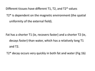 Different tissues have different T1, T2, and T2* values
T2* is dependent on the magnetic environment (the spatial
uniformity of the external field).
Fat has a shorter T1 (ie, recovers faster) and a shorter T2 (ie,
decays faster) than water, which has a relatively long T1
and T2.
T2* decay occurs very quickly in both fat and water (Fig 1b)
 