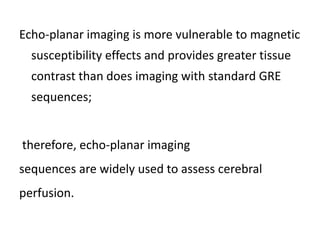 Echo-planar imaging is more vulnerable to magnetic
susceptibility effects and provides greater tissue
contrast than does imaging with standard GRE
sequences;
therefore, echo-planar imaging
sequences are widely used to assess cerebral
perfusion.
 