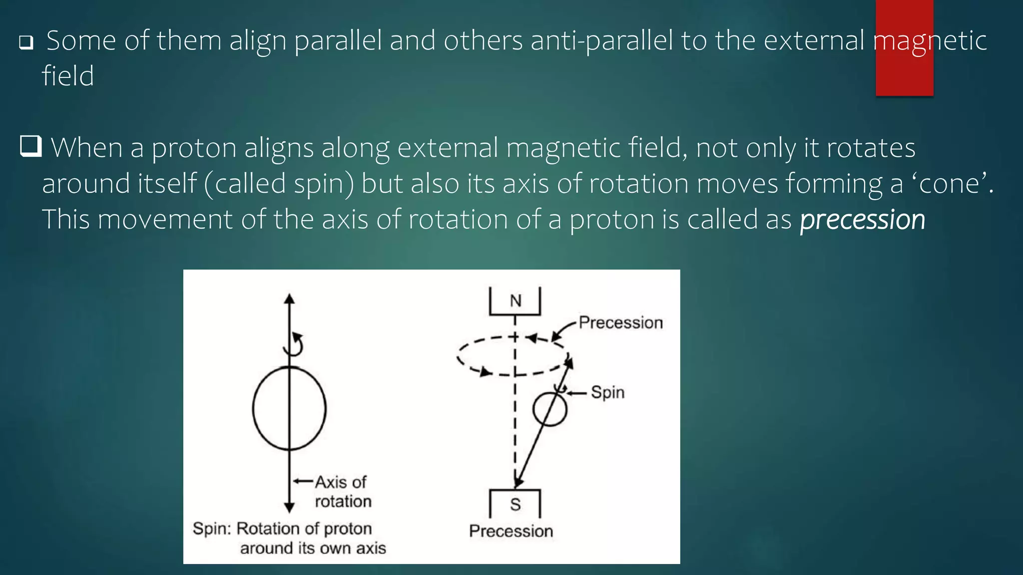  Some of them align parallel and others anti-parallel to the external magnetic
field
 When a proton aligns along external magnetic field, not only it rotates
around itself (called spin) but also its axis of rotation moves forming a ‘cone’.
This movement of the axis of rotation of a proton is called as precession
 