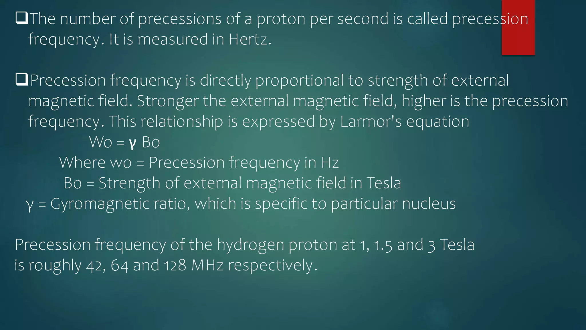 The number of precessions of a proton per second is called precession
frequency. It is measured in Hertz.
Precession frequency is directly proportional to strength of external
magnetic field. Stronger the external magnetic field, higher is the precession
frequency. This relationship is expressed by Larmor's equation
Wo = γ Bo
Where wo = Precession frequency in Hz
Bo = Strength of external magnetic field in Tesla
γ = Gyromagnetic ratio, which is specific to particular nucleus
Precession frequency of the hydrogen proton at 1, 1.5 and 3 Tesla
is roughly 42, 64 and 128 MHz respectively.
 