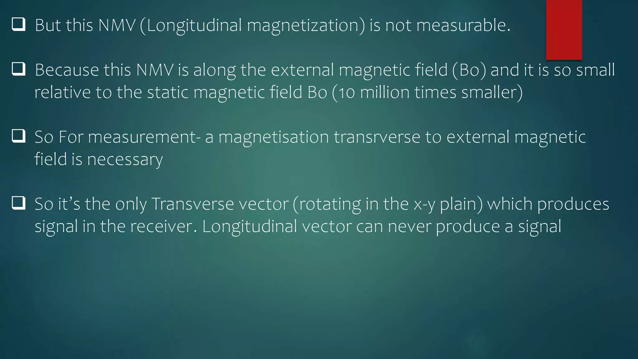  But this NMV (Longitudinal magnetization) is not measurable.
 Because this NMV is along the external magnetic field (Bo) and it is so small
relative to the static magnetic field Bo (10 million times smaller)
 So For measurement- a magnetisation transrverse to external magnetic
field is necessary
 So it’s the only Transverse vector (rotating in the x-y plain) which produces
signal in the receiver. Longitudinal vector can never produce a signal
 
