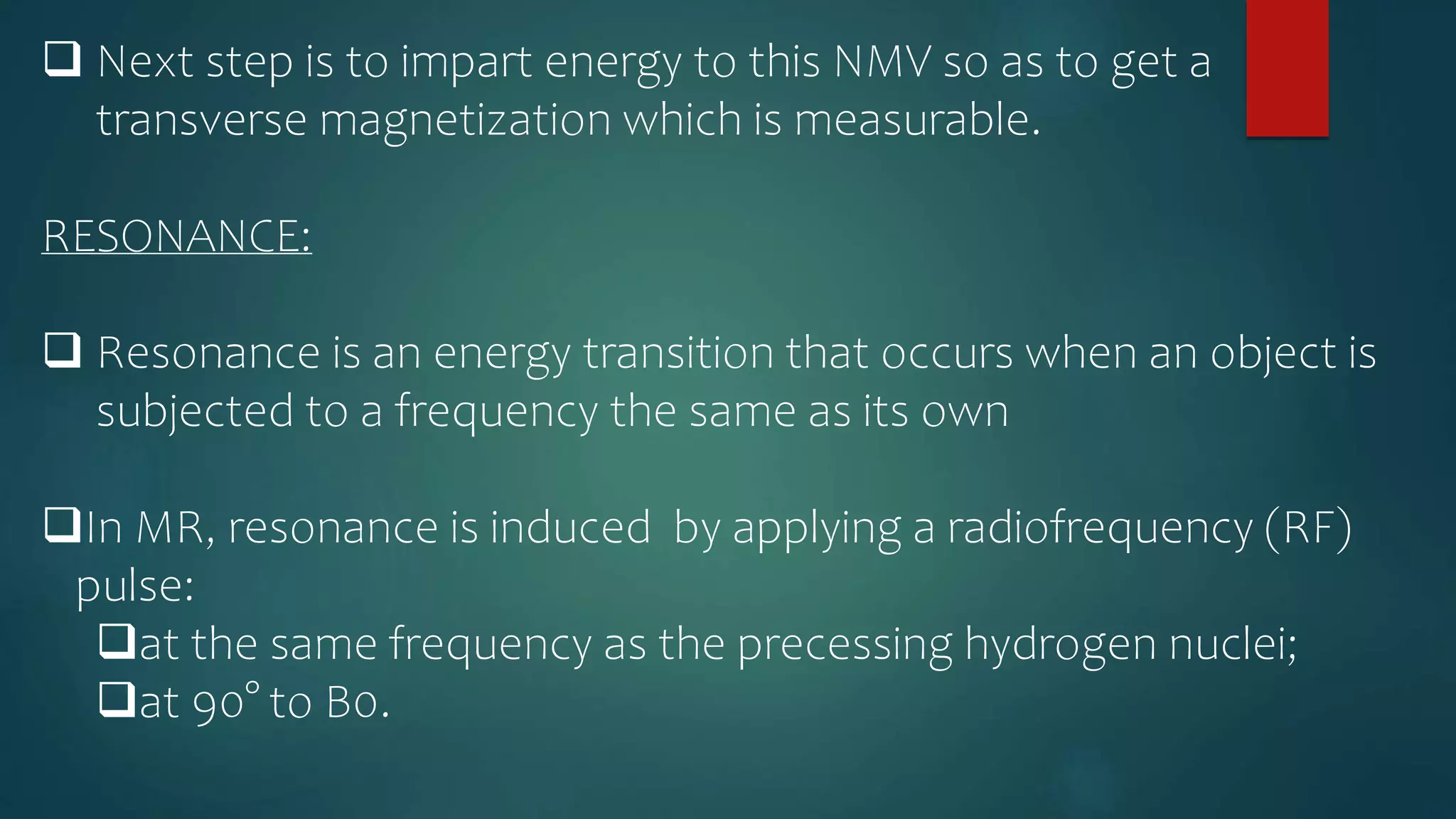  Next step is to impart energy to this NMV so as to get a
transverse magnetization which is measurable.
RESONANCE:
 Resonance is an energy transition that occurs when an object is
subjected to a frequency the same as its own
In MR, resonance is induced by applying a radiofrequency (RF)
pulse:
at the same frequency as the precessing hydrogen nuclei;
at 90° to B0.
 