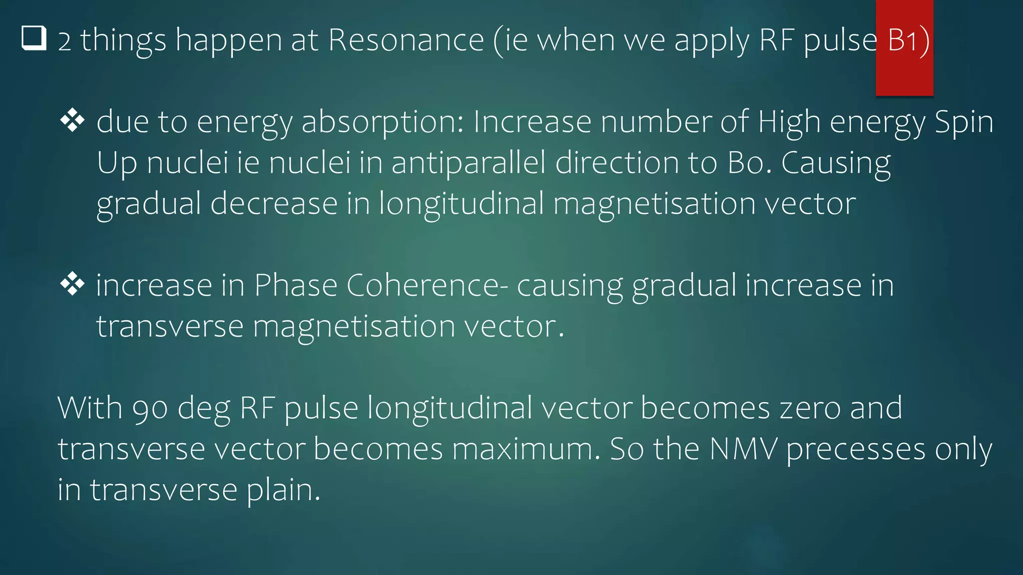  2 things happen at Resonance (ie when we apply RF pulse B1)
 due to energy absorption: Increase number of High energy Spin
Up nuclei ie nuclei in antiparallel direction to Bo. Causing
gradual decrease in longitudinal magnetisation vector
 increase in Phase Coherence- causing gradual increase in
transverse magnetisation vector.
With 90 deg RF pulse longitudinal vector becomes zero and
transverse vector becomes maximum. So the NMV precesses only
in transverse plain.
 