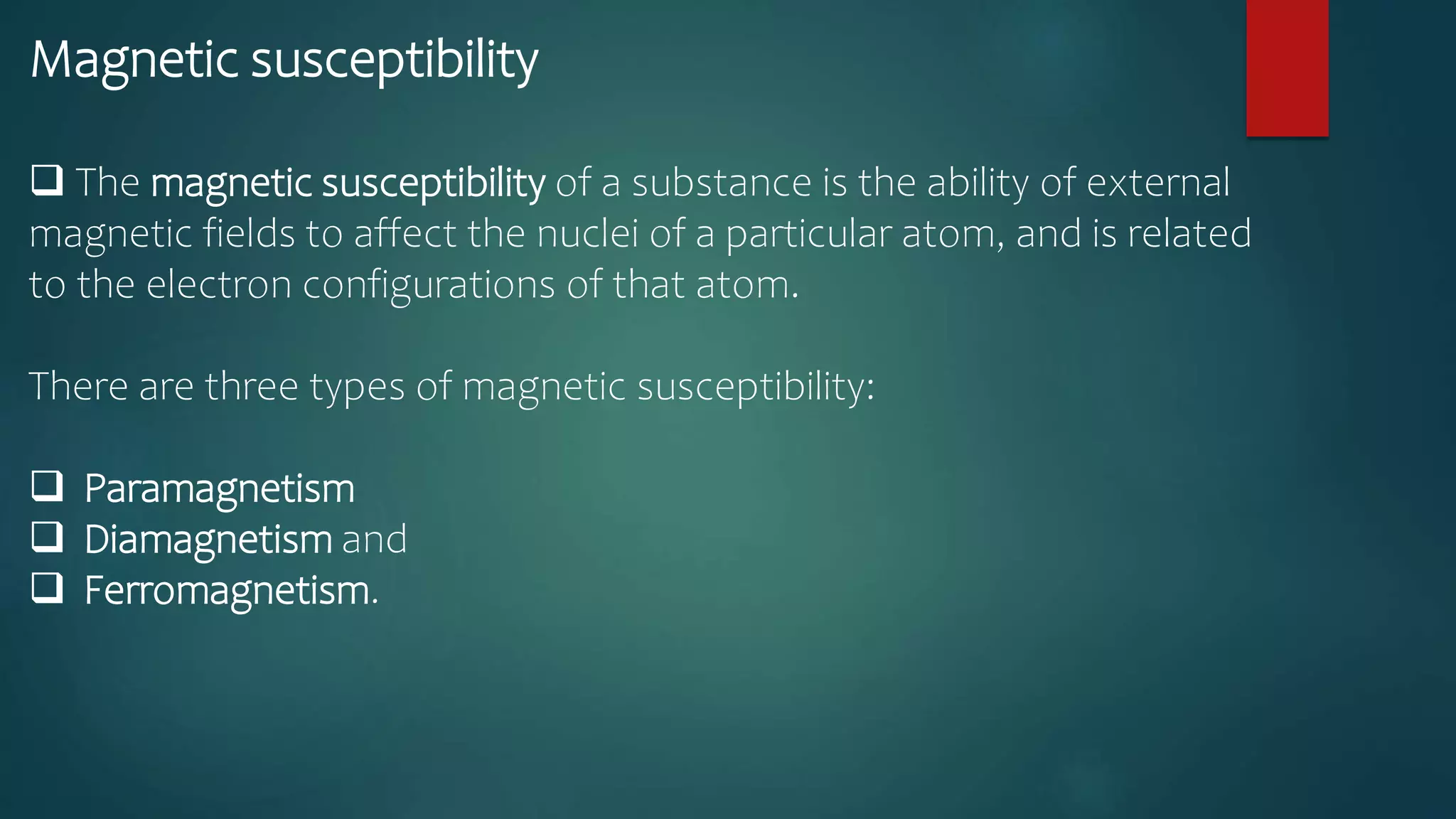 Magnetic susceptibility
 The magnetic susceptibility of a substance is the ability of external
magnetic fields to affect the nuclei of a particular atom, and is related
to the electron configurations of that atom.
There are three types of magnetic susceptibility:
 Paramagnetism
 Diamagnetism and
 Ferromagnetism.
 