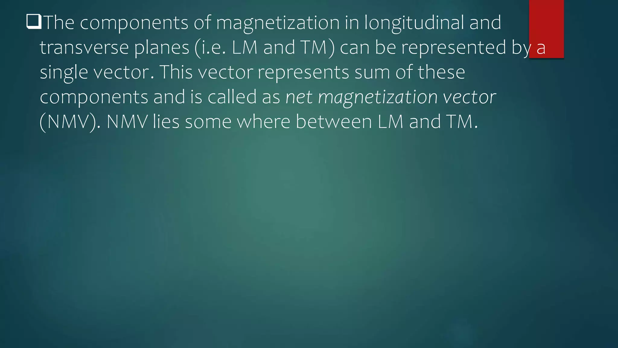 The components of magnetization in longitudinal and
transverse planes (i.e. LM and TM) can be represented by a
single vector. This vector represents sum of these
components and is called as net magnetization vector
(NMV). NMV lies some where between LM and TM.
 
