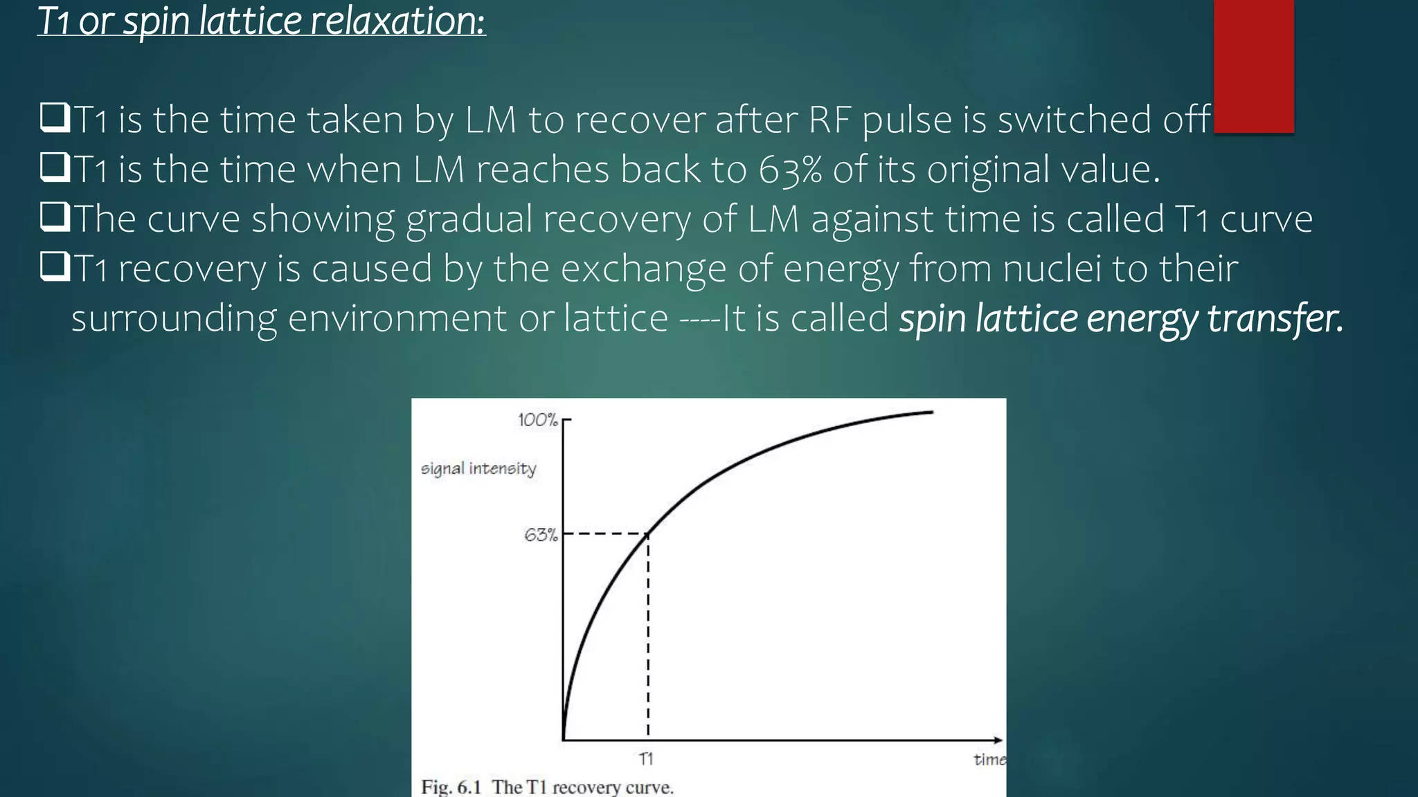 T1 or spin lattice relaxation:
T1 is the time taken by LM to recover after RF pulse is switched off
T1 is the time when LM reaches back to 63% of its original value.
The curve showing gradual recovery of LM against time is called T1 curve
T1 recovery is caused by the exchange of energy from nuclei to their
surrounding environment or lattice ----It is called spin lattice energy transfer.
 