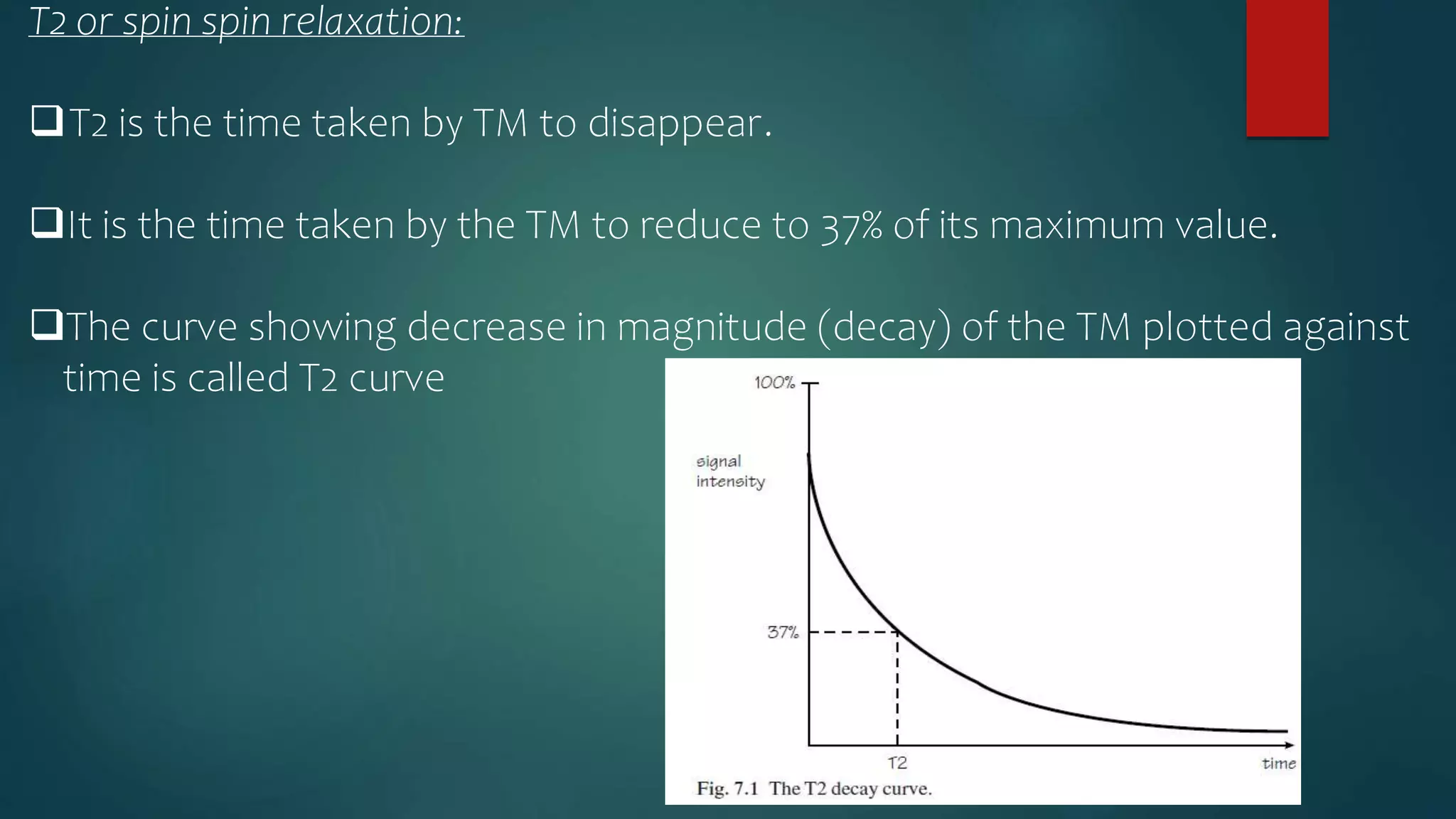 T2 or spin spin relaxation:
T2 is the time taken by TM to disappear.
It is the time taken by the TM to reduce to 37% of its maximum value.
The curve showing decrease in magnitude (decay) of the TM plotted against
time is called T2 curve
 