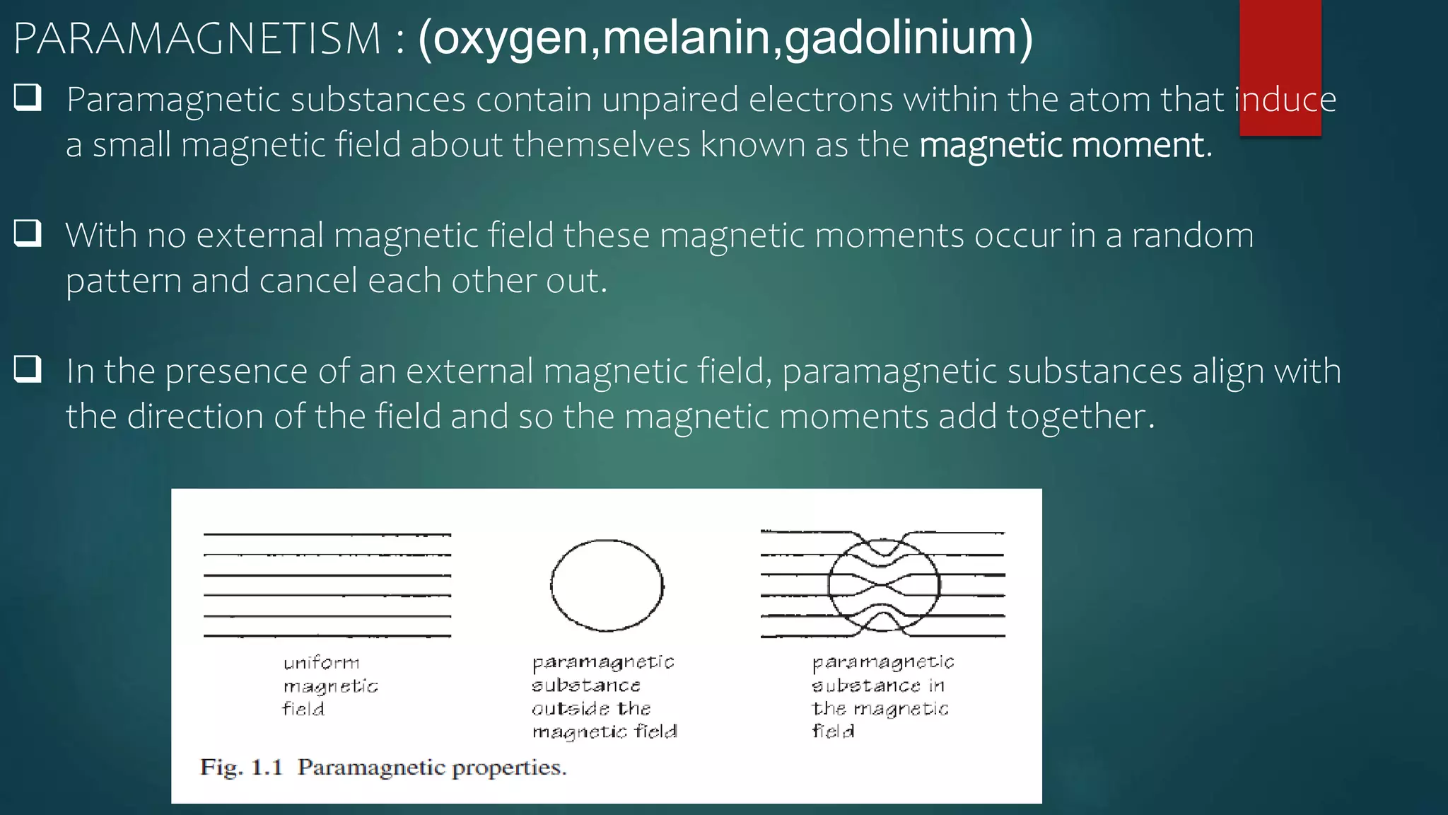  Paramagnetic substances contain unpaired electrons within the atom that induce
a small magnetic field about themselves known as the magnetic moment.
 With no external magnetic field these magnetic moments occur in a random
pattern and cancel each other out.
 In the presence of an external magnetic field, paramagnetic substances align with
the direction of the field and so the magnetic moments add together.
PARAMAGNETISM : (oxygen,melanin,gadolinium)
 