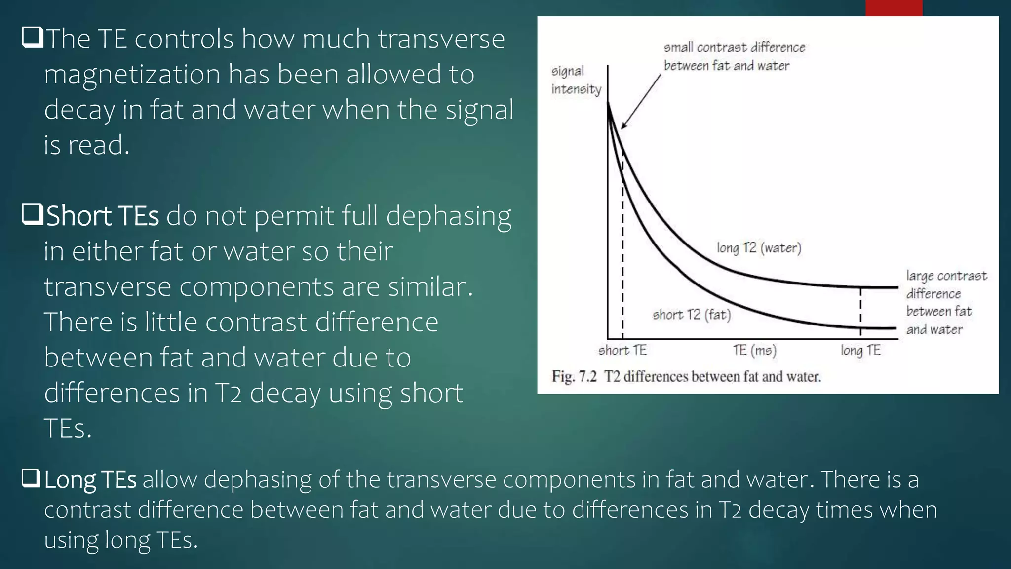 The TE controls how much transverse
magnetization has been allowed to
decay in fat and water when the signal
is read.
Short TEs do not permit full dephasing
in either fat or water so their
transverse components are similar.
There is little contrast difference
between fat and water due to
differences in T2 decay using short
TEs.
Long TEs allow dephasing of the transverse components in fat and water. There is a
contrast difference between fat and water due to differences in T2 decay times when
using long TEs.
 
