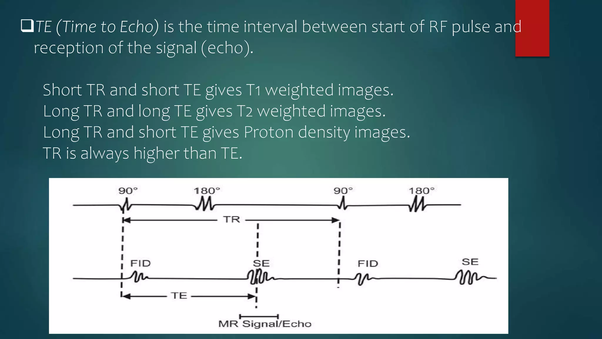 TE (Time to Echo) is the time interval between start of RF pulse and
reception of the signal (echo).
Short TR and short TE gives T1 weighted images.
Long TR and long TE gives T2 weighted images.
Long TR and short TE gives Proton density images.
TR is always higher than TE.
 