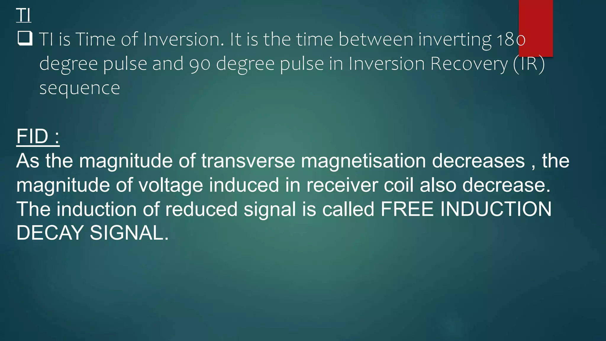 TI
 TI is Time of Inversion. It is the time between inverting 180
degree pulse and 90 degree pulse in Inversion Recovery (IR)
sequence
FID :
As the magnitude of transverse magnetisation decreases , the
magnitude of voltage induced in receiver coil also decrease.
The induction of reduced signal is called FREE INDUCTION
DECAY SIGNAL.
 