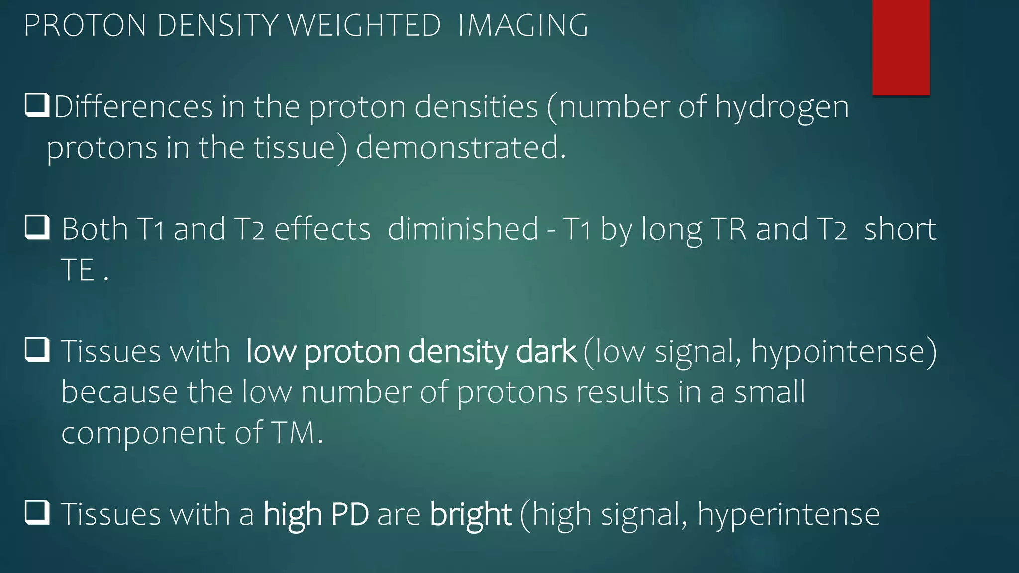 PROTON DENSITY WEIGHTED IMAGING
Differences in the proton densities (number of hydrogen
protons in the tissue) demonstrated.
 Both T1 and T2 effects diminished - T1 by long TR and T2 short
TE .
 Tissues with low proton density dark (low signal, hypointense)
because the low number of protons results in a small
component of TM.
 Tissues with a high PD are bright (high signal, hyperintense
 