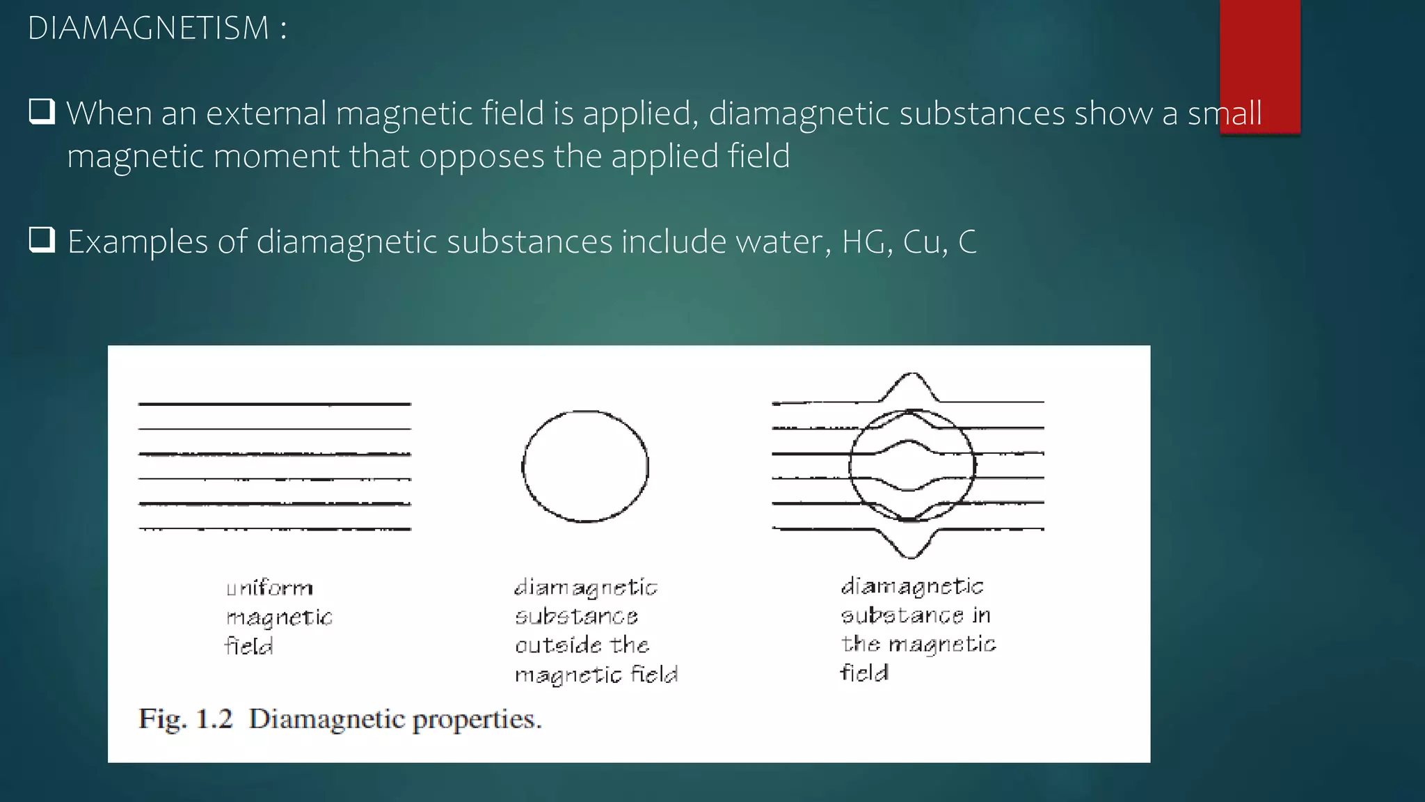 DIAMAGNETISM :
 When an external magnetic field is applied, diamagnetic substances show a small
magnetic moment that opposes the applied field
 Examples of diamagnetic substances include water, HG, Cu, C
 