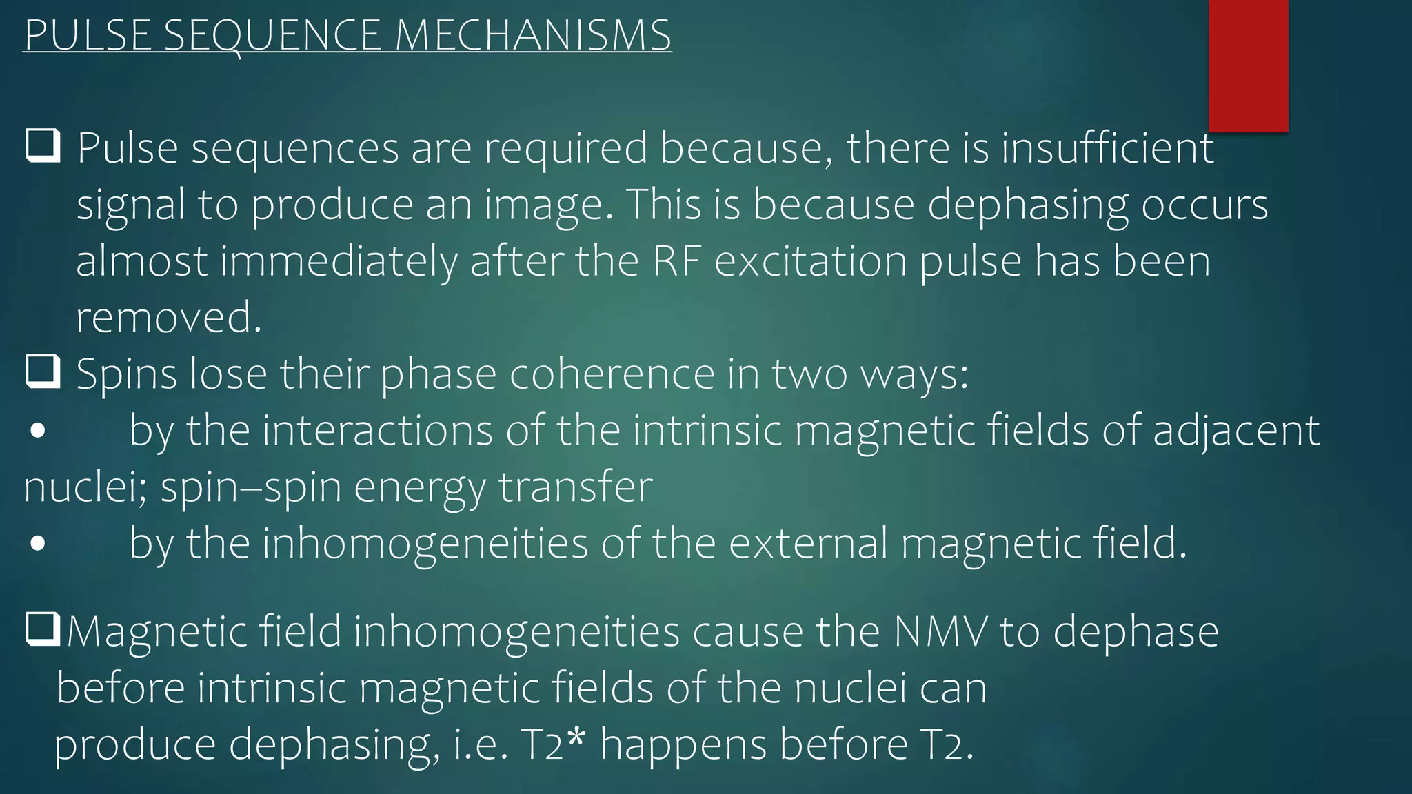 PULSE SEQUENCE MECHANISMS
 Pulse sequences are required because, there is insufficient
signal to produce an image. This is because dephasing occurs
almost immediately after the RF excitation pulse has been
removed.
 Spins lose their phase coherence in two ways:
• by the interactions of the intrinsic magnetic fields of adjacent
nuclei; spin–spin energy transfer
• by the inhomogeneities of the external magnetic field.
Magnetic field inhomogeneities cause the NMV to dephase
before intrinsic magnetic fields of the nuclei can
produce dephasing, i.e. T2* happens before T2.
 