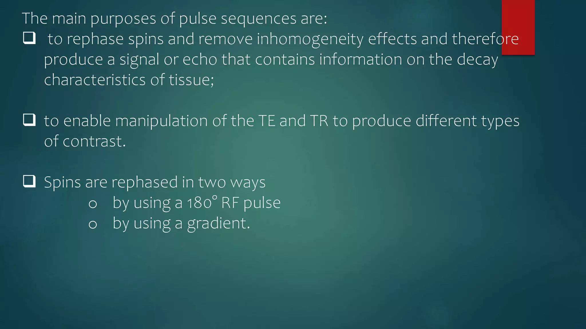 The main purposes of pulse sequences are:
 to rephase spins and remove inhomogeneity effects and therefore
produce a signal or echo that contains information on the decay
characteristics of tissue;
 to enable manipulation of the TE and TR to produce different types
of contrast.
 Spins are rephased in two ways
o by using a 180° RF pulse
o by using a gradient.
 