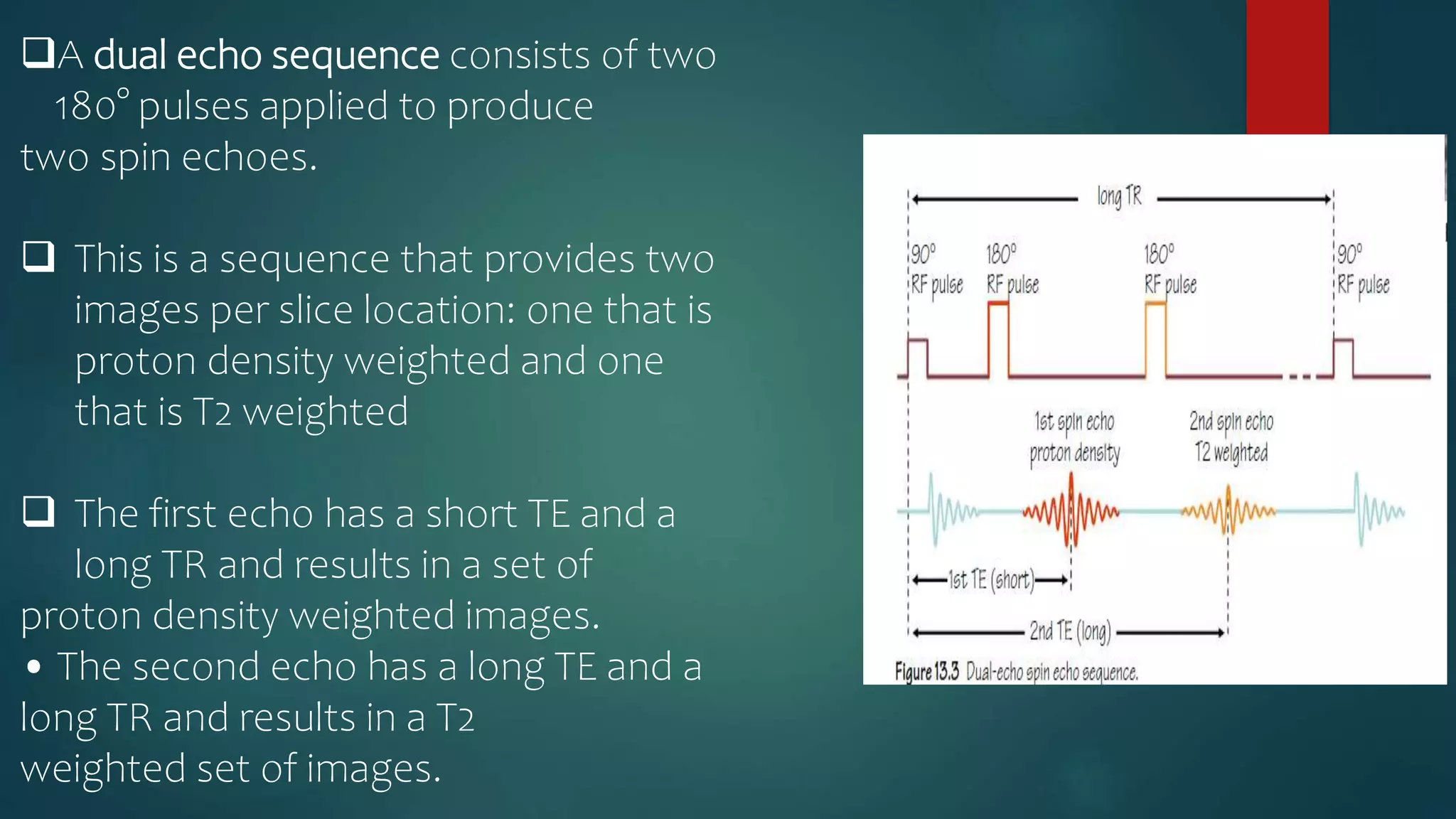 A dual echo sequence consists of two
180° pulses applied to produce
two spin echoes.
 This is a sequence that provides two
images per slice location: one that is
proton density weighted and one
that is T2 weighted
 The first echo has a short TE and a
long TR and results in a set of
proton density weighted images.
• The second echo has a long TE and a
long TR and results in a T2
weighted set of images.
 