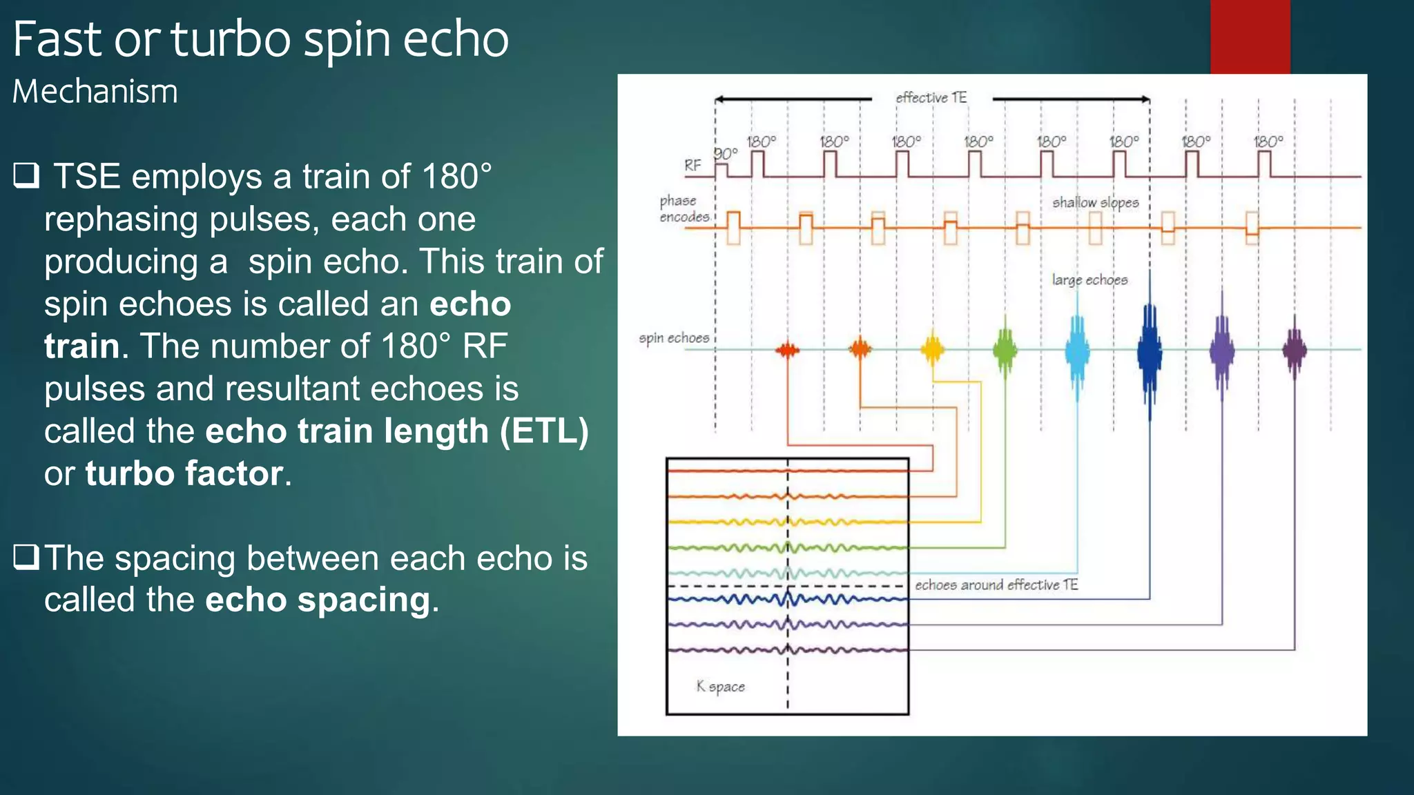 Fast or turbo spin echo
Mechanism
 TSE employs a train of 180°
rephasing pulses, each one
producing a spin echo. This train of
spin echoes is called an echo
train. The number of 180° RF
pulses and resultant echoes is
called the echo train length (ETL)
or turbo factor.
The spacing between each echo is
called the echo spacing.
 