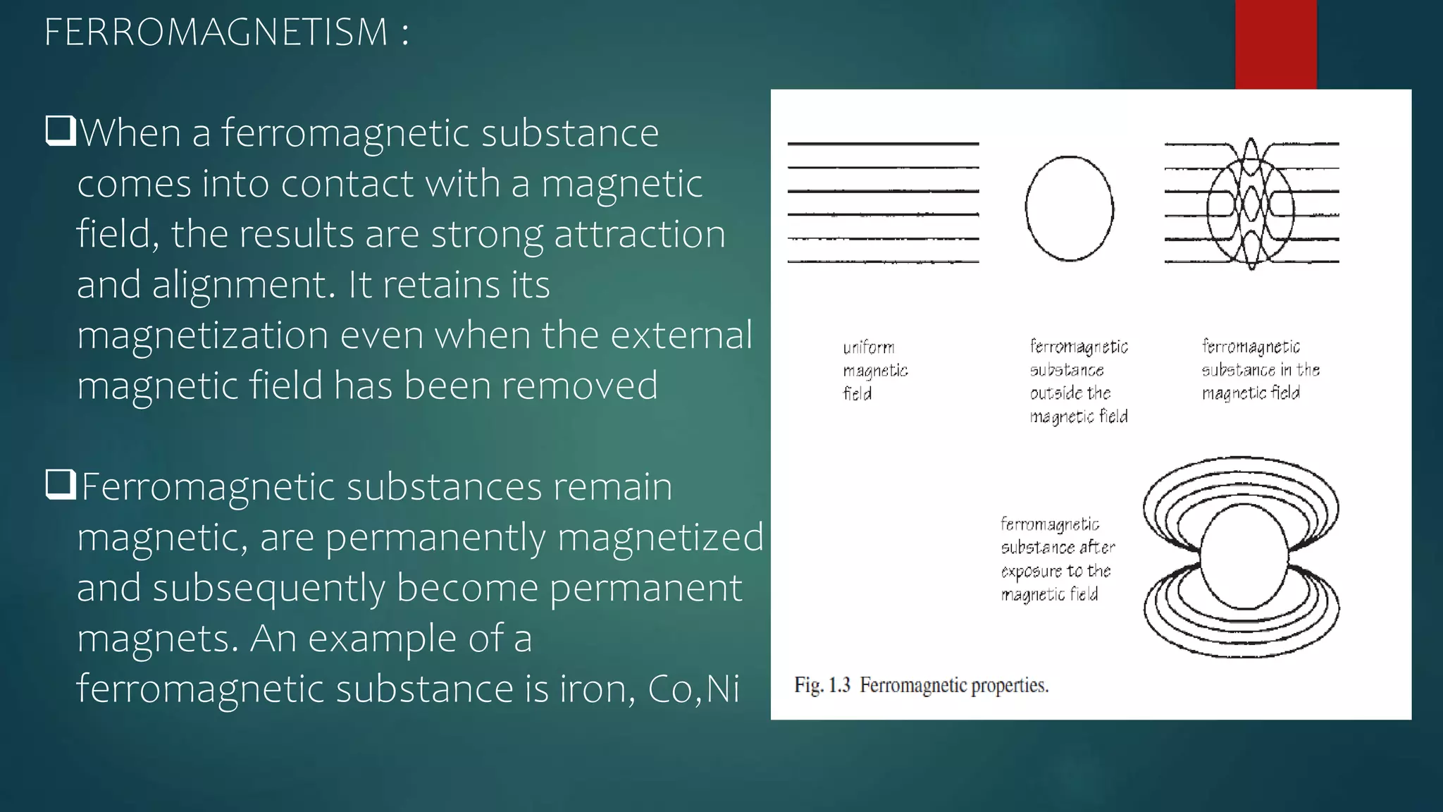 FERROMAGNETISM :
When a ferromagnetic substance
comes into contact with a magnetic
field, the results are strong attraction
and alignment. It retains its
magnetization even when the external
magnetic field has been removed
Ferromagnetic substances remain
magnetic, are permanently magnetized
and subsequently become permanent
magnets. An example of a
ferromagnetic substance is iron, Co,Ni
 