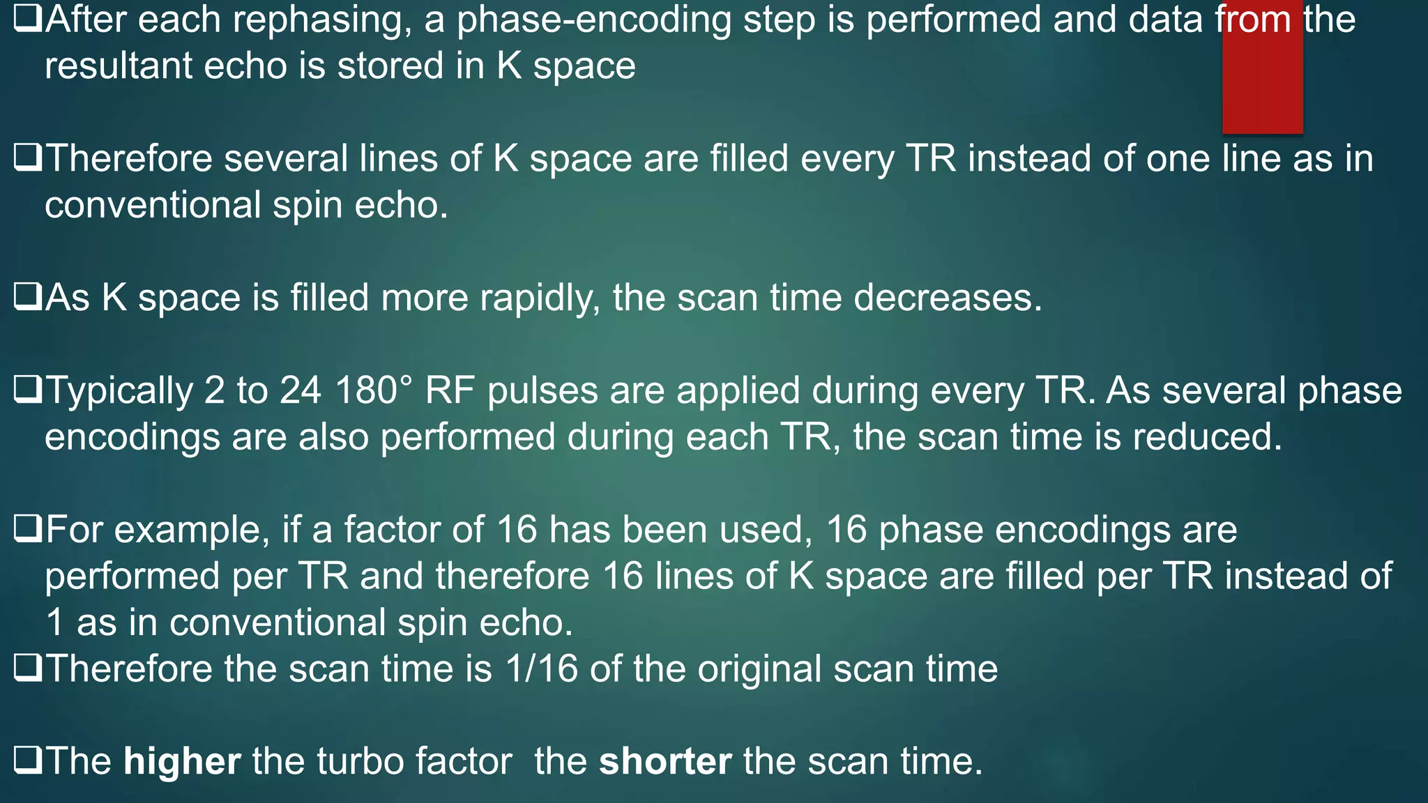 After each rephasing, a phase-encoding step is performed and data from the
resultant echo is stored in K space
Therefore several lines of K space are filled every TR instead of one line as in
conventional spin echo.
As K space is filled more rapidly, the scan time decreases.
Typically 2 to 24 180° RF pulses are applied during every TR. As several phase
encodings are also performed during each TR, the scan time is reduced.
For example, if a factor of 16 has been used, 16 phase encodings are
performed per TR and therefore 16 lines of K space are filled per TR instead of
1 as in conventional spin echo.
Therefore the scan time is 1/16 of the original scan time
The higher the turbo factor the shorter the scan time.
 