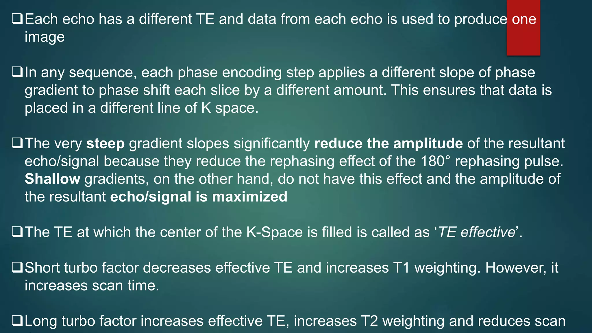 Each echo has a different TE and data from each echo is used to produce one
image
In any sequence, each phase encoding step applies a different slope of phase
gradient to phase shift each slice by a different amount. This ensures that data is
placed in a different line of K space.
The very steep gradient slopes significantly reduce the amplitude of the resultant
echo/signal because they reduce the rephasing effect of the 180° rephasing pulse.
Shallow gradients, on the other hand, do not have this effect and the amplitude of
the resultant echo/signal is maximized
The TE at which the center of the K-Space is filled is called as ‘TE effective’.
Short turbo factor decreases effective TE and increases T1 weighting. However, it
increases scan time.
Long turbo factor increases effective TE, increases T2 weighting and reduces scan
 