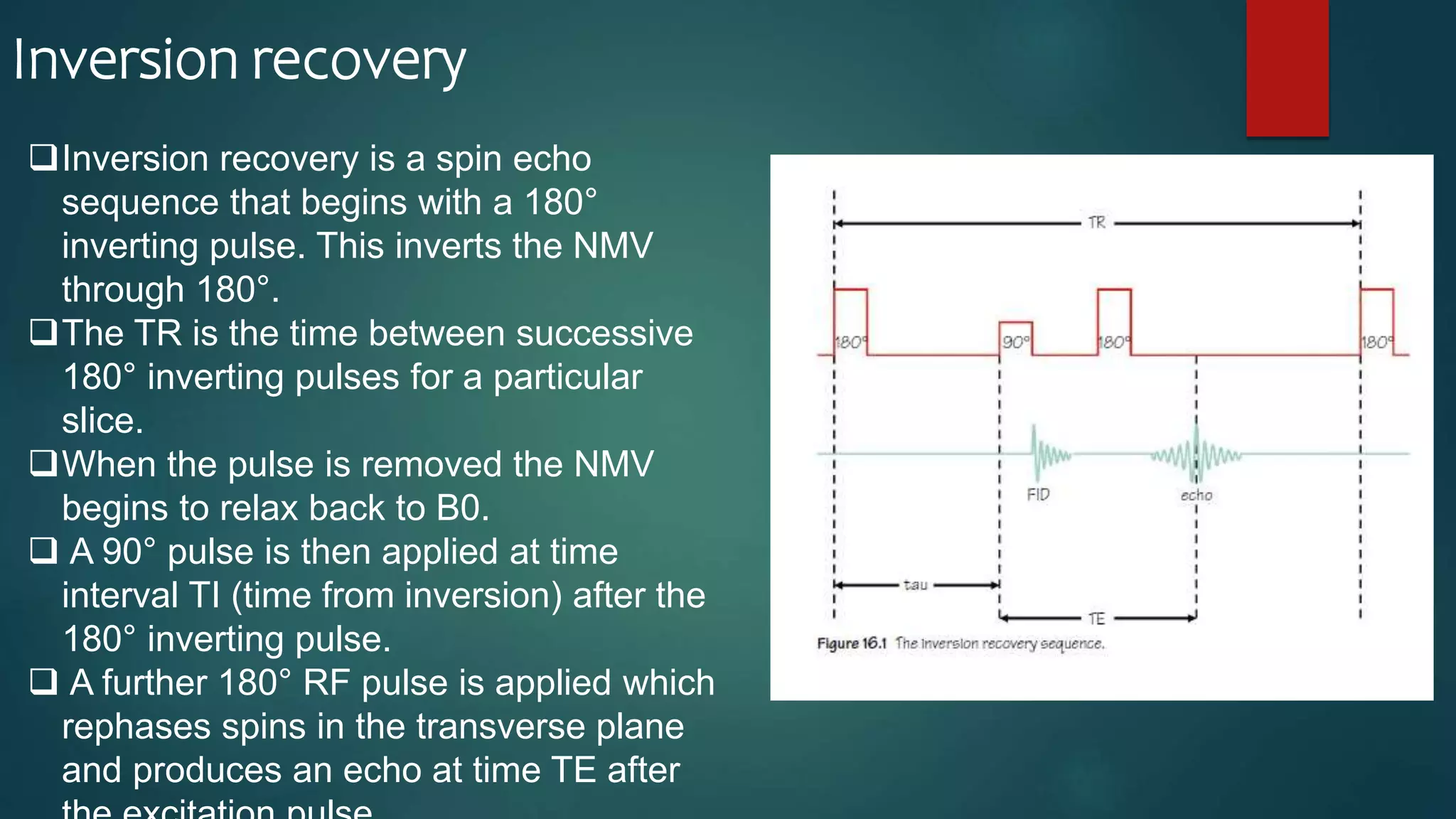 Inversion recovery
Inversion recovery is a spin echo
sequence that begins with a 180°
inverting pulse. This inverts the NMV
through 180°.
The TR is the time between successive
180° inverting pulses for a particular
slice.
When the pulse is removed the NMV
begins to relax back to B0.
 A 90° pulse is then applied at time
interval TI (time from inversion) after the
180° inverting pulse.
 A further 180° RF pulse is applied which
rephases spins in the transverse plane
and produces an echo at time TE after
 