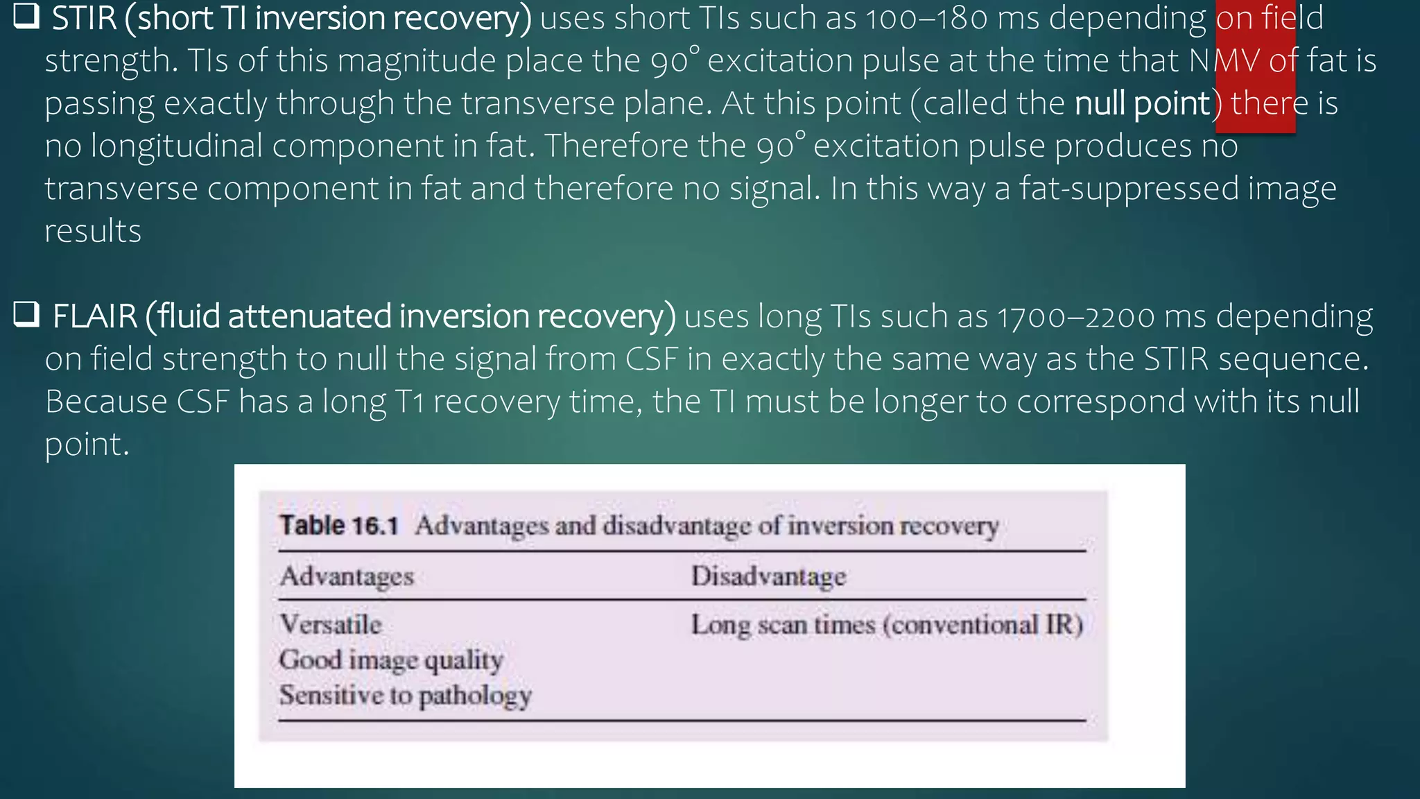  STIR (short TI inversion recovery) uses short TIs such as 100–180 ms depending on field
strength. TIs of this magnitude place the 90° excitation pulse at the time that NMV of fat is
passing exactly through the transverse plane. At this point (called the null point) there is
no longitudinal component in fat. Therefore the 90° excitation pulse produces no
transverse component in fat and therefore no signal. In this way a fat-suppressed image
results
 FLAIR (fluid attenuated inversion recovery) uses long TIs such as 1700–2200 ms depending
on field strength to null the signal from CSF in exactly the same way as the STIR sequence.
Because CSF has a long T1 recovery time, the TI must be longer to correspond with its null
point.
 