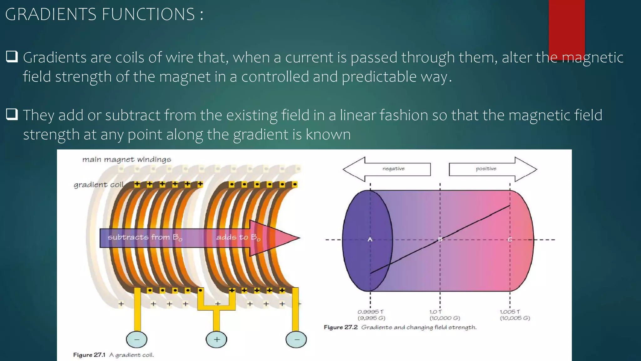 GRADIENTS FUNCTIONS :
 Gradients are coils of wire that, when a current is passed through them, alter the magnetic
field strength of the magnet in a controlled and predictable way.
 They add or subtract from the existing field in a linear fashion so that the magnetic field
strength at any point along the gradient is known
 