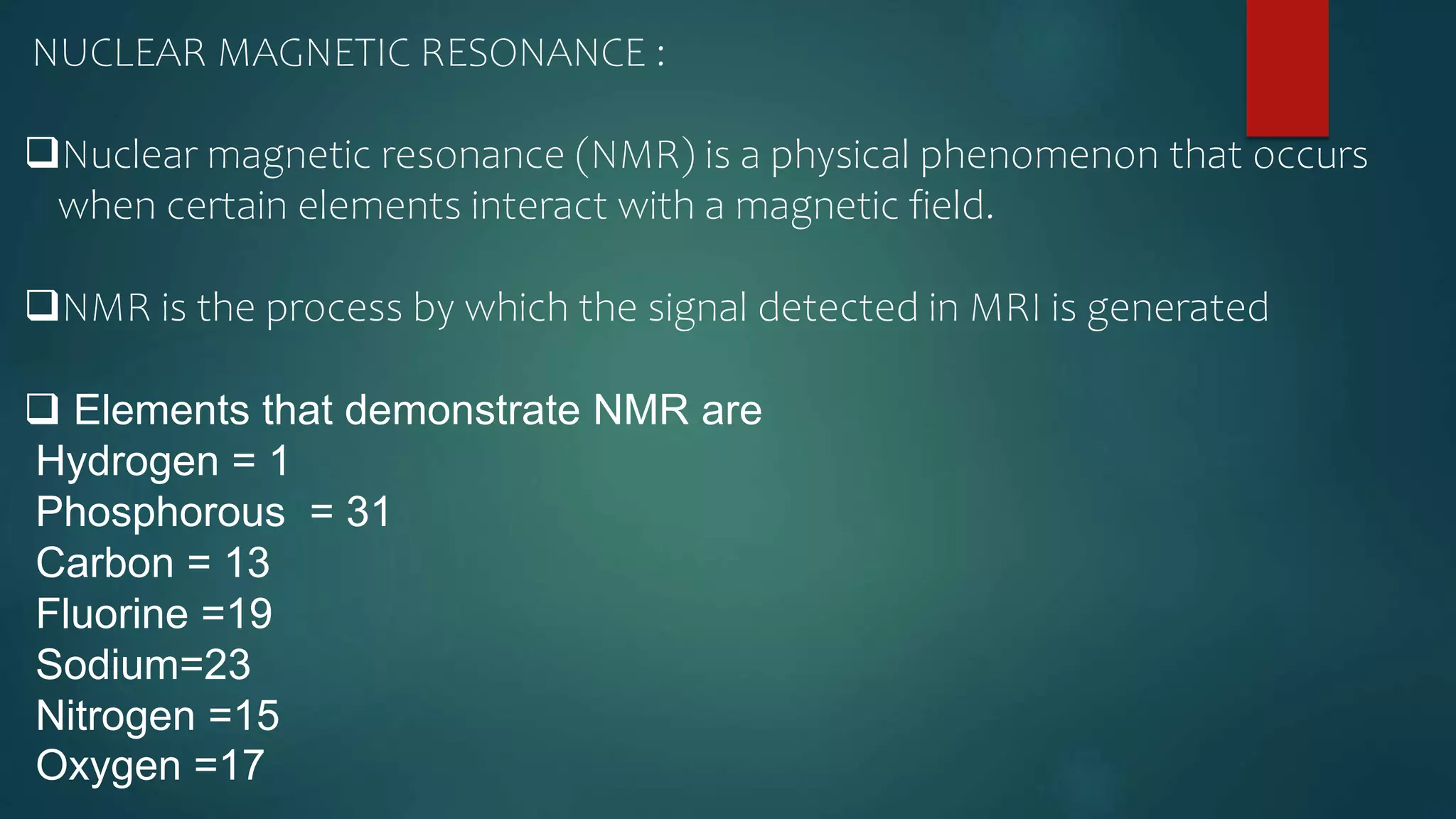 NUCLEAR MAGNETIC RESONANCE :
Nuclear magnetic resonance (NMR) is a physical phenomenon that occurs
when certain elements interact with a magnetic field.
NMR is the process by which the signal detected in MRI is generated
 Elements that demonstrate NMR are
Hydrogen = 1
Phosphorous = 31
Carbon = 13
Fluorine =19
Sodium=23
Nitrogen =15
Oxygen =17
 