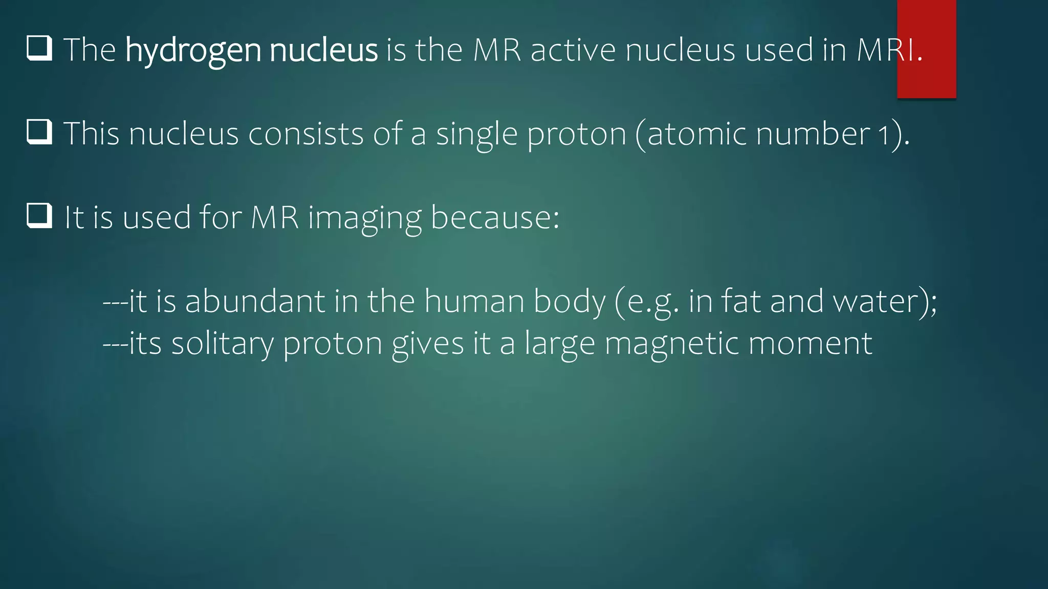  The hydrogen nucleus is the MR active nucleus used in MRI.
 This nucleus consists of a single proton (atomic number 1).
 It is used for MR imaging because:
---it is abundant in the human body (e.g. in fat and water);
---its solitary proton gives it a large magnetic moment
 