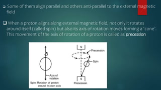  Some of them align parallel and others anti-parallel to the external magnetic
field
 When a proton aligns along external magnetic field, not only it rotates
around itself (called spin) but also its axis of rotation moves forming a ‘cone’.
This movement of the axis of rotation of a proton is called as precession
 