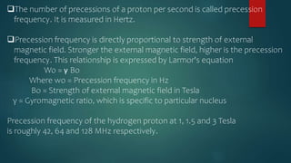 The number of precessions of a proton per second is called precession
frequency. It is measured in Hertz.
Precession frequency is directly proportional to strength of external
magnetic field. Stronger the external magnetic field, higher is the precession
frequency. This relationship is expressed by Larmor's equation
Wo = γ Bo
Where wo = Precession frequency in Hz
Bo = Strength of external magnetic field in Tesla
γ = Gyromagnetic ratio, which is specific to particular nucleus
Precession frequency of the hydrogen proton at 1, 1.5 and 3 Tesla
is roughly 42, 64 and 128 MHz respectively.
 