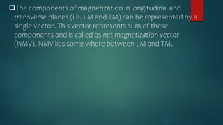 The components of magnetization in longitudinal and
transverse planes (i.e. LM and TM) can be represented by a
single vector. This vector represents sum of these
components and is called as net magnetization vector
(NMV). NMV lies some where between LM and TM.
 