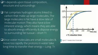 T1 depends upon tissue composition,
structure and surroundings
 Fat comprises hydrogen atoms linked to
carbon that make up large molecules. The
large molecules in fat have a slow rate of
molecular motion They also have a low
inherent energy which means they are able
to absorb energy efficiently & dispose energy
to surrounding fat tussue – short T1
Since water molecules are small molecules &
move too rapidly the protons in water take
long time to transfer their energy – Long T1
 