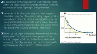 T2 depends on inhomogeneity of local magnetic fields
within the tissues due to exchange of energy from one
nucleus to another – spin-spin energy transfer
 As water molecules move very fast, their magnetic
fields fluctuate fast. These fluctuating magnetic fields
cancel each other. So there are no big differences in
magnetic field strength inside such a tissue. Because
of lack of much inhomogeneity protons stay in phase
for a long-time resulting into long T2 for water.
The tissue has larger molecules, the molecules move at
slower rate. This maintains inhomogeneity of the
intrinsic magnetic field within the tissue. As a result
protons go out of phase very fast. Hence tissues with
larger molecules have short T2. Fat has shorter T2
 