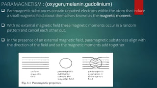  Paramagnetic substances contain unpaired electrons within the atom that induce
a small magnetic field about themselves known as the magnetic moment.
 With no external magnetic field these magnetic moments occur in a random
pattern and cancel each other out.
 In the presence of an external magnetic field, paramagnetic substances align with
the direction of the field and so the magnetic moments add together.
PARAMAGNETISM : (oxygen,melanin,gadolinium)
 