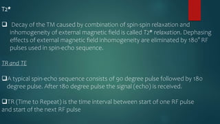 T2*
 Decay of the TM caused by combination of spin-spin relaxation and
inhomogeneity of external magnetic field is called T2* relaxation. Dephasing
effects of external magnetic field inhomogeneity are eliminated by 180° RF
pulses used in spin-echo sequence.
TR and TE
A typical spin-echo sequence consists of 90 degree pulse followed by 180
degree pulse. After 180 degree pulse the signal (echo) is received.
TR (Time to Repeat) is the time interval between start of one RF pulse
and start of the next RF pulse
 