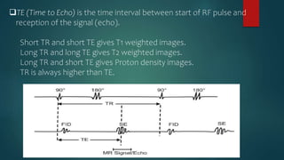 TE (Time to Echo) is the time interval between start of RF pulse and
reception of the signal (echo).
Short TR and short TE gives T1 weighted images.
Long TR and long TE gives T2 weighted images.
Long TR and short TE gives Proton density images.
TR is always higher than TE.
 