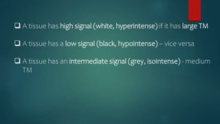  A tissue has high signal (white, hyperintense) if it has large TM
 A tissue has a low signal (black, hypointense) – vice versa
 A tissue has an intermediate signal (grey, isointense) - medium
TM
 