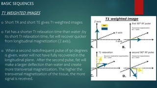 BASIC SEQUENCES
T1 WEIGHTED IMAGES
o Short TR and short TE gives T1 weighted images
o Fat has a shorter T1 relaxation time than water ;by
its short T1 relaxation time, fat will recover quicker
from longitudinal magnetization (Z axis).
o When a second radiofrequent pulse of 90 degrees
is given, water will not have fully recovered in the
longitudinal plane. After the second pulse, fat will
make a larger deflection than water and create
more transversal magnetization. The higher the
transversal magnetization of the tissue, the more
signal is received.
 