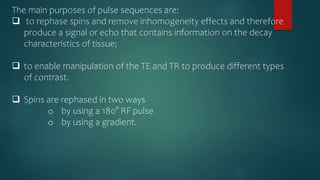 The main purposes of pulse sequences are:
 to rephase spins and remove inhomogeneity effects and therefore
produce a signal or echo that contains information on the decay
characteristics of tissue;
 to enable manipulation of the TE and TR to produce different types
of contrast.
 Spins are rephased in two ways
o by using a 180° RF pulse
o by using a gradient.
 