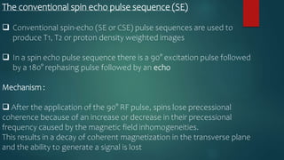 The conventional spin echo pulse sequence (SE)
 Conventional spin-echo (SE or CSE) pulse sequences are used to
produce T1, T2 or proton density weighted images
 In a spin echo pulse sequence there is a 90° excitation pulse followed
by a 180° rephasing pulse followed by an echo
Mechanism :
 After the application of the 90° RF pulse, spins lose precessional
coherence because of an increase or decrease in their precessional
frequency caused by the magnetic field inhomogeneities.
This results in a decay of coherent magnetization in the transverse plane
and the ability to generate a signal is lost
 